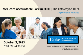 Medicare Accountable Care in 2030: The Pathway to 100%. A Hybrid Public Workshop. October 3, 2023, 1:00 PM - 4:30 PM. National Press Club, Washington, DC or virtually via Zoom. Duke-Margolis Center for Health Policy.